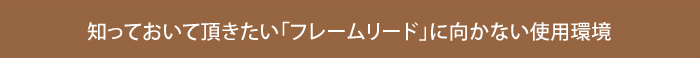 知っておいて頂きたい「フレームリード」に向かない使用環境