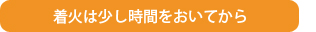 着火は少し時間をおいてから