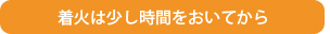 着火は少し時間をおいてから